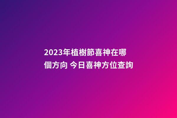 2023年植樹節喜神在哪個方向 今日喜神方位查詢